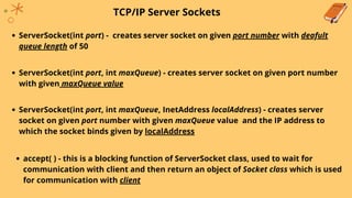 TCP/IP Server Sockets
ServerSocket(int port, int maxQueue) - creates server socket on given port number
with given maxQueue value
ServerSocket(int port) - creates server socket on given port number with deafult
queue length of 50
ServerSocket(int port, int maxQueue, InetAddress localAddress) - creates server
socket on given port number with given maxQueue value and the IP address to
which the socket binds given by localAddress
accept( ) - this is a blocking function of ServerSocket class, used to wait for
communication with client and then return an object of Socket class which is used
for communication with client
 