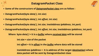 DatagramPacket Class
Some of the constructors of DatagramPacket class are as follow :
DatagramPacket(byte data[ ], int size)
DatagramPacket(byte data[ ], int offset, int size)
DatagramPacket(byte data[ ], int size, InetAddress ipAddress, int port)
DatagramPacket(byte data[ ], int offset, int size, InetAddress ipAddress, int port)
Where byte data[ ] = It is a buffer where received data will be stored
int size = size of the packet
int offset = It is offset in the buffer where data will be stored
InetAddress ipAddress = It is address of the target (destination) where
data packet will be sent by DatagramSocket class
 