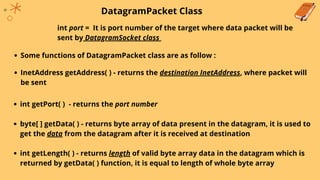 DatagramPacket Class
int port = It is port number of the target where data packet will be
sent by DatagramSocket class
Some functions of DatagramPacket class are as follow :
InetAddress getAddress( ) - returns the destination InetAddress, where packet will
be sent
int getPort( ) - returns the port number
byte[ ] getData( ) - returns byte array of data present in the datagram, it is used to
get the data from the datagram after it is received at destination
int getLength( ) - returns length of valid byte array data in the datagram which is
returned by getData( ) function, it is equal to length of whole byte array
 