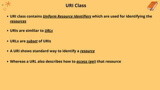URI Class
URI class contains Uniform Resource Identifiers which are used for identifying the
resources
URIs are simlilar to URLs
URLs are subset of URIs
A URI shows standard way to identify a resource
Whereas a URL also describes how to access (get) that resource
 