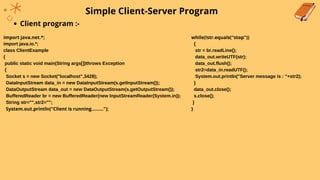 Simple Client-Server Program
Client program :-
import java.net.*;
import java.io.*;
class ClientExample
{
public static void main(String args[])throws Exception
{
Socket s = new Socket("localhost",3428);
DataInputStream data_in = new DataInputStream(s.getInputStream());
DataOutputStream data_out = new DataOutputStream(s.getOutputStream());
BufferedReader br = new BufferedReader(new InputStreamReader(System.in));
String str="",str2="";
System.out.println("Client is running.........");
while(!str.equals("stop"))
{
str = br.readLine();
data_out.writeUTF(str);
data_out.flush();
str2=data_in.readUTF();
System.out.println("Server message is : "+str2);
}
data_out.close();
s.close();
}
}
 