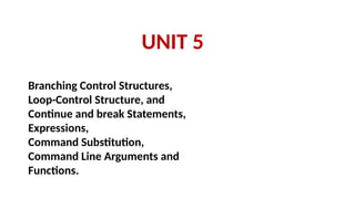 UNIT 5
Branching Control Structures,
Loop-Control Structure, and
Continue and break Statements,
Expressions,
Command Substitution,
Command Line Arguments and
Functions.
 