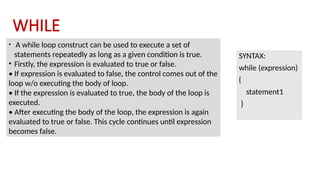 WHILE
SYNTAX:
while (expression)
{
statement1
}
• A while loop construct can be used to execute a set of
statements repeatedly as long as a given condition is true.
• Firstly, the expression is evaluated to true or false.
• If expression is evaluated to false, the control comes out of the
loop w/o executing the body of loop.
• If the expression is evaluated to true, the body of the loop is
executed.
• After executing the body of the loop, the expression is again
evaluated to true or false. This cycle continues until expression
becomes false.
 