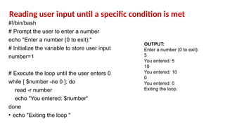 #!/bin/bash
# Prompt the user to enter a number
echo "Enter a number (0 to exit):"
# Initialize the variable to store user input
number=1
# Execute the loop until the user enters 0
while [ $number -ne 0 ]; do
read -r number
echo "You entered: $number"
done
• echo "Exiting the loop "
OUTPUT:
Enter a number (0 to exit):
5
You entered: 5
10
You entered: 10
0
You entered: 0
Exiting the loop.
Reading user input until a specific condition is met
 