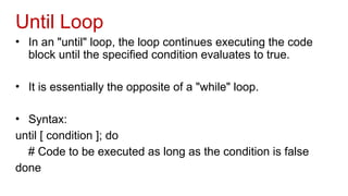 Until Loop
• In an "until" loop, the loop continues executing the code
block until the specified condition evaluates to true.
• It is essentially the opposite of a "while" loop.
• Syntax:
until [ condition ]; do
# Code to be executed as long as the condition is false
done
 