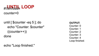 UNTIL LOOP
#!/bin/bash
counter=0
until [ $counter -eq 5 ]; do
echo "Counter: $counter"
((counter++))
done
echo "Loop finished."
OUTPUT:
Counter: 0
Counter: 1
Counter: 2
Counter: 3
Counter: 4
Loop finished.
 
