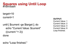 Squares using Until Loop
#!/bin/bash
target=10
current=1
until [ $current -ge $target ]; do
echo "Current Value: $current"
((current *= 2))
done
echo "Loop finished."
OUTPUT:
Current Value: 1
Current Value: 2
Current Value: 4
Current Value: 8
Loop finished.
 
