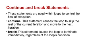 Continue and break Statements
• These statements are used within loops to control the
flow of execution.
• continue: This statement causes the loop to skip the
rest of the current iteration and move to the next
iteration.
• break: This statement causes the loop to terminate
immediately, regardless of the loop's condition.
 