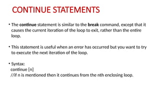 CONTINUE STATEMENTS
• The continue statement is similar to the break command, except that it
causes the current iteration of the loop to exit, rather than the entire
loop.
• This statement is useful when an error has occurred but you want to try
to execute the next iteration of the loop.
• Syntax:
continue [n]
//if n is mentioned then it continues from the nth enclosing loop.
 