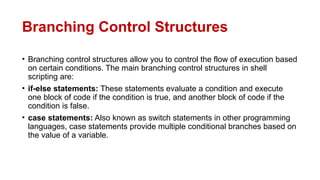 Branching Control Structures
• Branching control structures allow you to control the flow of execution based
on certain conditions. The main branching control structures in shell
scripting are:
• if-else statements: These statements evaluate a condition and execute
one block of code if the condition is true, and another block of code if the
condition is false.
• case statements: Also known as switch statements in other programming
languages, case statements provide multiple conditional branches based on
the value of a variable.
 