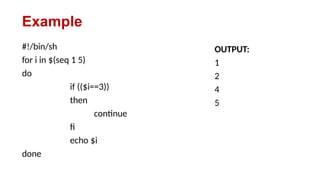 Example
#!/bin/sh
for i in $(seq 1 5)
do
if (($i==3))
then
continue
fi
echo $i
done
OUTPUT:
1
2
4
5
 