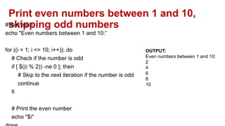 Print even numbers between 1 and 10,
skipping odd numbers
#!/bin/bash
echo "Even numbers between 1 and 10:“
for ((i = 1; i <= 10; i++)); do
# Check if the number is odd
if [ $((i % 2)) -ne 0 ]; then
# Skip to the next iteration if the number is odd
continue
fi
# Print the even number
echo "$i"
OUTPUT:
Even numbers between 1 and 10:
2
4
6
8
10
 