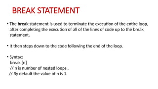 BREAK STATEMENT
• The break statement is used to terminate the execution of the entire loop,
after completing the execution of all of the lines of code up to the break
statement.
• It then steps down to the code following the end of the loop.
• Syntax:
break [n]
// n is number of nested loops .
// By default the value of n is 1.
 