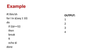 Example
#!/bin/sh
for i in $(seq 1 10)
do
if (($i==5))
then
break
fi
echo $i
done
OUTPUT:
1
2
3
4
 