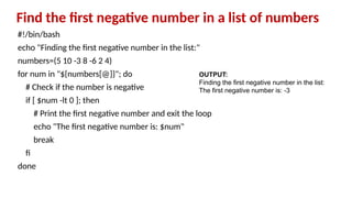 Find the first negative number in a list of numbers
#!/bin/bash
echo "Finding the first negative number in the list:"
numbers=(5 10 -3 8 -6 2 4)
for num in "${numbers[@]}"; do
# Check if the number is negative
if [ $num -lt 0 ]; then
# Print the first negative number and exit the loop
echo "The first negative number is: $num"
break
fi
done
OUTPUT:
Finding the first negative number in the list:
The first negative number is: -3
 