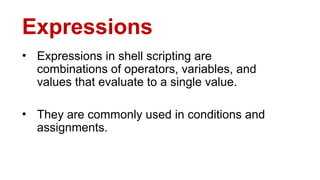 Expressions
• Expressions in shell scripting are
combinations of operators, variables, and
values that evaluate to a single value.
• They are commonly used in conditions and
assignments.
 