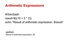 Arithmetic Expressions
#!/bin/bash
result=$((10 + 5 * 2))
echo "Result of arithmetic expression: $result"
OUTPUT:
Result of arithmetic expression: 20
 