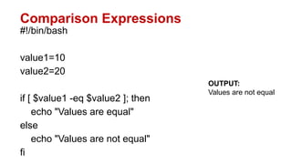 Comparison Expressions
#!/bin/bash
value1=10
value2=20
if [ $value1 -eq $value2 ]; then
echo "Values are equal"
else
echo "Values are not equal"
fi
OUTPUT:
Values are not equal
 