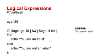 Logical Expressions
#!/bin/bash
age=25
if [ $age -ge 18 ] && [ $age -lt 60 ];
then
echo "You are an adult"
else
echo "You are not an adult"
fi
OUTPUT:
You are an adult
 
