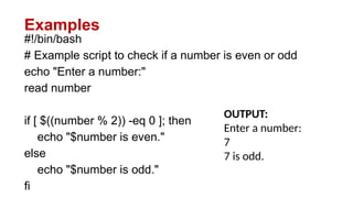 Examples
#!/bin/bash
# Example script to check if a number is even or odd
echo "Enter a number:"
read number
if [ $((number % 2)) -eq 0 ]; then
echo "$number is even."
else
echo "$number is odd."
fi
OUTPUT:
Enter a number:
7
7 is odd.
 