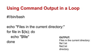 Using Command Output in a Loop
#!/bin/bash
echo "Files in the current directory:"
for file in $(ls); do
echo "$file"
done
OUTPUT:
Files in the current directory:
file1.txt
file2.txt
directory
 