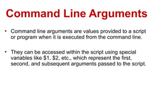 Command Line Arguments
• Command line arguments are values provided to a script
or program when it is executed from the command line.
• They can be accessed within the script using special
variables like $1, $2, etc., which represent the first,
second, and subsequent arguments passed to the script.
 