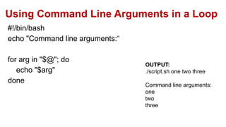 Using Command Line Arguments in a Loop
#!/bin/bash
echo "Command line arguments:“
for arg in "$@"; do
echo "$arg"
done
OUTPUT:
./script.sh one two three
Command line arguments:
one
two
three
 