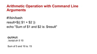 Arithmetic Operation with Command Line
Arguments
#!/bin/bash
result=$(( $1 + $2 ))
echo "Sum of $1 and $2 is: $result"
OUTPUT:
./script.sh 5 10
Sum of 5 and 10 is: 15
 