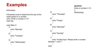 Examples
#!/bin/bash
# Example script to determine the day of the
week based on a number
echo "Enter a number (1-7):"
read day
case $day in
1)
echo "Monday"
;;
2)
echo "Tuesday"
;;
3)
echo "Wednesday"
;;
4)
echo "Thursday"
;;
5)
echo "Friday"
;;
6)
echo "Saturday"
;;
7)
echo "Sunday"
;;
*)
echo "Invalid input. Please enter a number
between 1 and 7."
;;
esac
OUTPUT:
Enter a number (1-7):
3
Wednesday
 