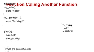 Function Calling Another Function
#!/bin/bash
say_hello() {
echo "Hello!"
}
say_goodbye() {
echo "Goodbye!"
}
greet() {
say_hello
say_goodbye
}
• # Call the parent function
OUTPUT:
Hello!
Goodbye!
 