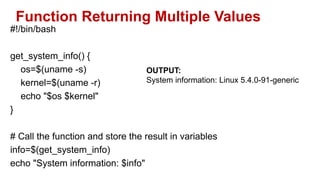 Function Returning Multiple Values
#!/bin/bash
get_system_info() {
os=$(uname -s)
kernel=$(uname -r)
echo "$os $kernel"
}
# Call the function and store the result in variables
info=$(get_system_info)
echo "System information: $info"
OUTPUT:
System information: Linux 5.4.0-91-generic
 