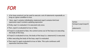 FOR
• A for loop construct can be used to execute a set of statements repeatedly as
long as a given condition is true.
• Here, expr1 contains initialization statement expr2 contains limit test
expression expr3 contains updating expression
• Firstly, expr1 is evaluated. It is executed only once.
• Then, expr2 is evaluated to true or false.
• If expr2 is evaluated to false, the control comes out of the loop w/o executing
the body of the loop.
• If expr2 is evaluated to true, the body of the loop (i.e. statement1) is executed.
• After executing the body of the loop, expr3 is evaluated.
• Then expr2 is again evaluated to true or false. This cycle continues until
expression becomes false.
Syntax:
for(expr1;expr2;expr3)
{
statement1;
}
 