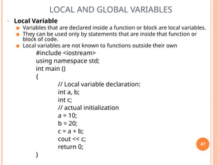 LOCAL AND GLOBAL VARIABLES
• Local Variable
● Variables that are declared inside a function or block are local variables.
● They can be used only by statements that are inside that function or
block of code.
● Local variables are not known to functions outside their own
#include <iostream>
using namespace std;
int main ()
{
// Local variable declaration:
int a, b;
int c;
// actual initialization
a = 10;
b = 20;
c = a + b;
cout << c;
return 0;
}
47
 