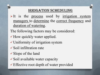 IRRIGATION SCHEDULING
It is the process used by irrigation system
managers to determine the correct frequency and
duration of watering.
The following factors may be considered:
How quickly water applied.
Uniformity of irrigation system
Soil infiltration rate
Slope of the land
Soil available water capacity
Effective root depth of water provided
 