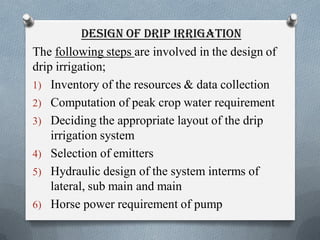 DESIGN OF DRIP IRRIGATION
The following steps are involved in the design of
drip irrigation;
1) Inventory of the resources & data collection
2) Computation of peak crop water requirement
3) Deciding the appropriate layout of the drip
irrigation system
4) Selection of emitters
5) Hydraulic design of the system interms of
lateral, sub main and main
6) Horse power requirement of pump
 