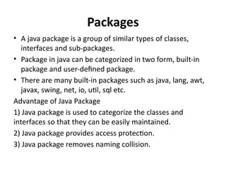 Packages
• A java package is a group of similar types of classes,
interfaces and sub-packages.
• Package in java can be categorized in two form, built-in
package and user-defined package.
• There are many built-in packages such as java, lang, awt,
javax, swing, net, io, util, sql etc.
Advantage of Java Package
1) Java package is used to categorize the classes and
interfaces so that they can be easily maintained.
2) Java package provides access protection.
3) Java package removes naming collision.
 