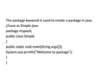 The package keyword is used to create a package in java.
//save as Simple.java
package mypack;
public class Simple
{
public static void main(String args[]){
System.out.println("Welcome to package");
}
}
 