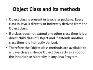 Object Class and its methods
• Object class is present in java.lang package. Every
class in Java is directly or indirectly derived from the
Object class.
• If a class does not extend any other class then it is a
direct child class of Object and if extends another
class then it is indirectly derived.
• Therefore the Object class methods are available to
all Java classes. Hence Object class acts as a root of
the inheritance hierarchy in any Java Program.
 