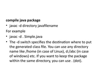 compile java package
• javac -d directory javafilename
For example
• javac -d . Simple.java
• The -d switch specifies the destination where to put
the generated class file. You can use any directory
name like /home (in case of Linux), d:/abc (in case
of windows) etc. If you want to keep the package
within the same directory, you can use . (dot).
 