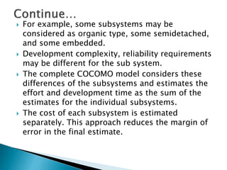  For example, some subsystems may be
considered as organic type, some semidetached,
and some embedded.
 Development complexity, reliability requirements
may be different for the sub system.
 The complete COCOMO model considers these
differences of the subsystems and estimates the
effort and development time as the sum of the
estimates for the individual subsystems.
 The cost of each subsystem is estimated
separately. This approach reduces the margin of
error in the final estimate.
 