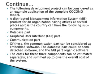  The following development project can be considered as
an example application of the complete COCOMO
model.
 A distributed Management Information System (MIS)
product for an organization having offices at several
places across the country can have the following sub-
components:
 Database part
 Graphical User Interface (GUI) part
 Communication part
 Of these, the communication part can be considered as
embedded software. The database part could be semi-
detached software, and the GUI part organic software.
 The costs for these three components can be estimated
separately, and summed up to give the overall cost of
the system.
 