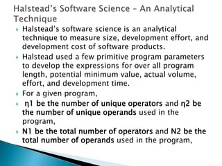  Halstead’s software science is an analytical
technique to measure size, development effort, and
development cost of software products.
 Halstead used a few primitive program parameters
to develop the expressions for over all program
length, potential minimum value, actual volume,
effort, and development time.
 For a given program,
 η1 be the number of unique operators and η2 be
the number of unique operands used in the
program,
 N1 be the total number of operators and N2 be the
total number of operands used in the program,
 