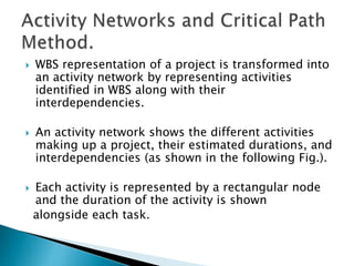  WBS representation of a project is transformed into
an activity network by representing activities
identified in WBS along with their
interdependencies.
 An activity network shows the different activities
making up a project, their estimated durations, and
interdependencies (as shown in the following Fig.).
 Each activity is represented by a rectangular node
and the duration of the activity is shown
alongside each task.
 