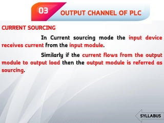 CURRENT SOURCING
In Current sourcing mode the input device
receives current from the input module.
Similarly if the current flows from the output
module to output load then the output module is referred as
sourcing.
OUTPUT CHANNEL OF PLC03
SYLLABUS
 