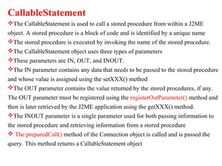 CallableStatement
The CallableStatement is used to call a stored procedure from within a J2ME
object. A stored procedure is a block of code and is identified by a unique name
The stored procedure is executed by invoking the name of the stored procedure.
The CallableStatement object uses three types of parameters
These parameters are IN, OUT, and INOUT.
The IN parameter contains any data that needs to be passed to the stored procedure
and whose value is assigned using the setXXX() method
The OUT parameter contains the value returned by the stored procedures, if any.
The OUT parameter must be registered using the registerOutParameter() method and
then is later retrieved by the J2ME application using the getXXX() method.
The INOUT parameter is a single parameter used for both passing information to
the stored procedure and retrieving information from a stored procedure
 The preparedCall() method of the Connection object is called and is passed the
query. This method returns a CallableStatement object
 