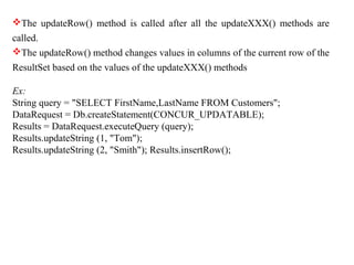 The updateRow() method is called after all the updateXXX() methods are
called.
The updateRow() method changes values in columns of the current row of the
ResultSet based on the values of the updateXXX() methods
Ex:
String query = "SELECT FirstName,LastName FROM Customers";
DataRequest = Db.createStatement(CONCUR_UPDATABLE);
Results = DataRequest.executeQuery (query);
Results.updateString (1, "Tom");
Results.updateString (2, "Smith"); Results.insertRow();
 