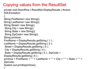 private void DownRow ( ResultSet DisplayResults ) throws
SQLException
{
String FirstName= new String();
String LastName= new String();
String Street= new String();
String City = new String();
String State = new String();
String ZipCode= new String();
String printrow;
FirstName = DisplayResults.getString ( 1 ) ;
LastName = DisplayResults.getString ( 2 ) ;
Street = DisplayResults.getString ( 3 ) ;
City = DisplayResults.getString ( 4 ) ;
State = DisplayResults.getString ( 5 ) ; ZipCode =
DisplayResults.getString ( 6 ) ;
printrow = FirstName + " " + LastName + " " + City + " " + State + " " +
ZipCode;
System.out.println(printrow);
}
Copying values from the ResultSet
 