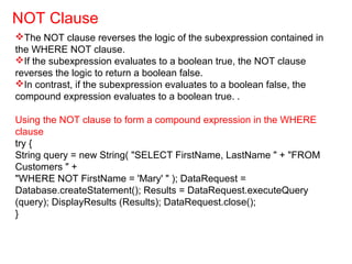 The NOT clause reverses the logic of the subexpression contained in
the WHERE NOT clause.
If the subexpression evaluates to a boolean true, the NOT clause
reverses the logic to return a boolean false.
In contrast, if the subexpression evaluates to a boolean false, the
compound expression evaluates to a boolean true. .
Using the NOT clause to form a compound expression in the WHERE
clause
try {
String query = new String( "SELECT FirstName, LastName " + "FROM
Customers " +
"WHERE NOT FirstName = 'Mary' " ); DataRequest =
Database.createStatement(); Results = DataRequest.executeQuery
(query); DisplayResults (Results); DataRequest.close();
}
NOT Clause
 