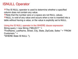 The IS NULL operator is used to determine whether a specified
column does not contain any value.
Note that the number zero or a space are not NULL values.
NULL is void of any value and occurs when a row is inserted into a
table without having a value, or the value is explicitly set to NULL.
Using the IS NULL operator in the WHERE clause expression
String query = new String ("SELECT " +
"FirstName, LastName, Street, City, State, ZipCode, Sales " + "FROM
Customers " +
"WHERE State IS NULL ");
ISNULL Operator
 