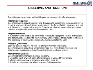 OBJECTIVES AND FUNCTIONS
Operating system services and facilities can be grouped into following areas:
Program development
Operating system provides editors and debuggers to assist (help) the programmer in
creating programs. Usually these services are in the form of utility programs and not
strictly part of core operating system. They are supplied with operating system and
referred as application program development tools.
Program execution
A number of tasks need to be performed to execute a program, such as instructions
and data must be loaded into main memory. I/O devices and files must be initialized.
The operating system handles these scheduling duties for the user.
Access to I/O devices
Each I/O devices requires its own set of instruction for operations.
Operating system provides a uniform interface that hides these details, so the
programmer can access such devices using simple reads and writes.
Memory Management
Operating System manages memory hierarchy.
It keeps the track of which parts of memory are in use and free memory.
It allocates the memory to programs when they need it.
It de-allocates the memory when programs finish execution.
MATRUSRI
ENGINEERING COLLEGE
 